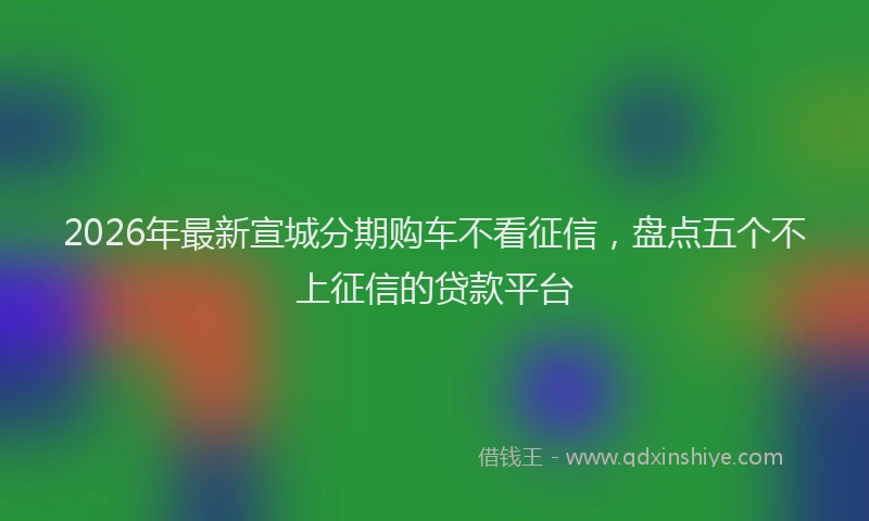 2026年最新宣城分期购车不看征信，盘点五个不上征信的贷款平台