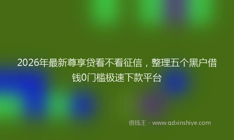 2026年最新尊享贷看不看征信，整理五个黑户借钱0门槛极速下款平台