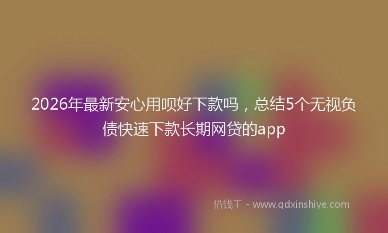 2026年最新安心用呗好下款吗，总结5个无视负债快速下款长期网贷的app