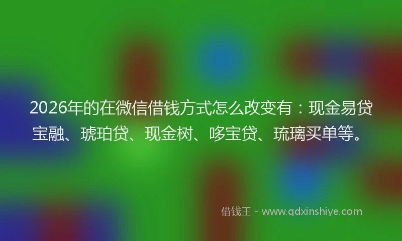 2026年的在微信借钱方式怎么改变有：现金易贷宝融、琥珀贷、现金树、哆宝贷、琉璃买单等。