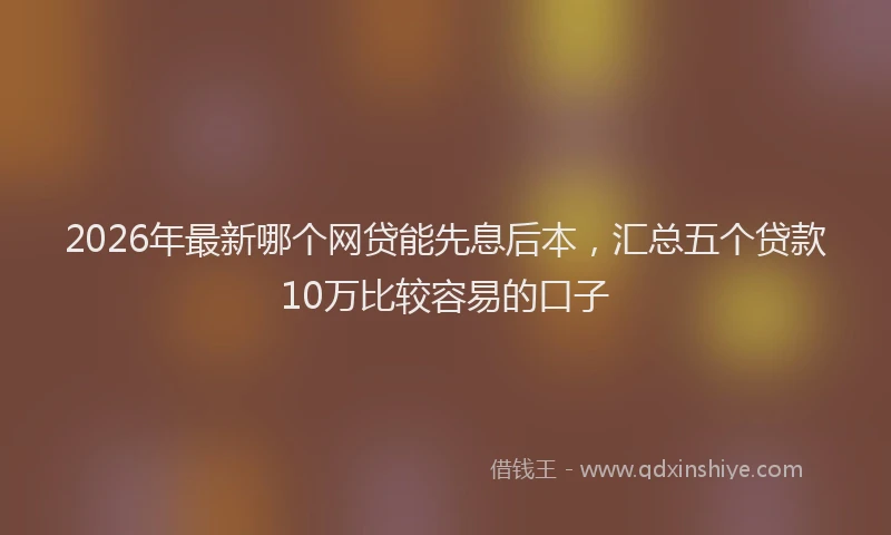 2026年最新哪个网贷能先息后本，汇总五个贷款10万比较容易的口子