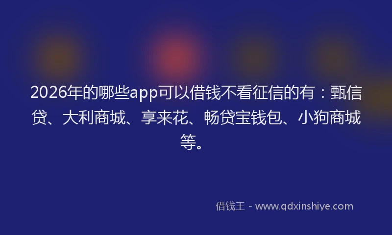 2026年的哪些app可以借钱不看征信的有：甄信贷、大利商城、享来花、畅贷宝钱包、小狗商城等。