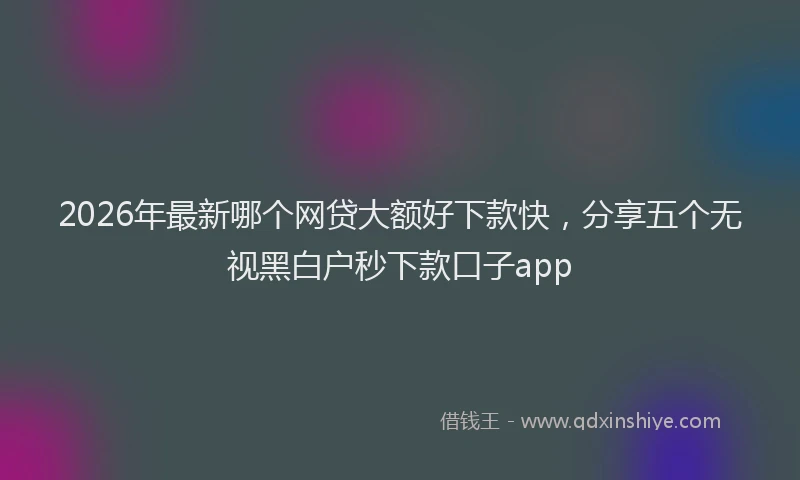 2026年最新哪个网贷大额好下款快，分享五个无视黑白户秒下款口子app