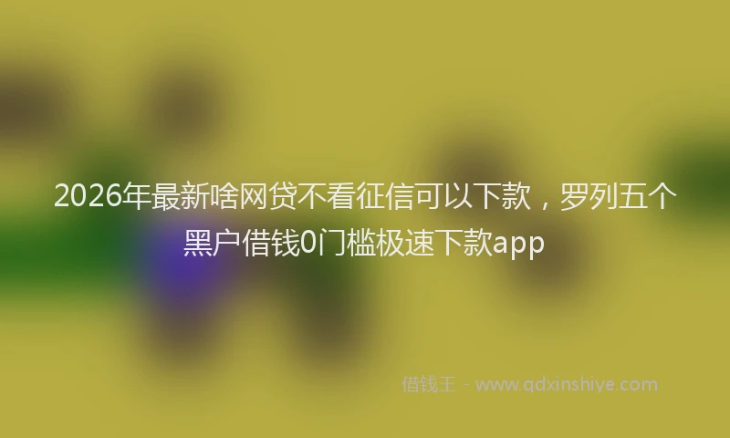 2026年最新啥网贷不看征信可以下款，罗列五个黑户借钱0门槛极速下款app