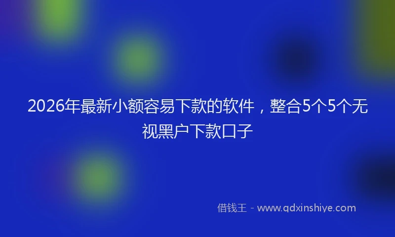 2026年最新小额容易下款的软件，整合5个5个无视黑户下款口子