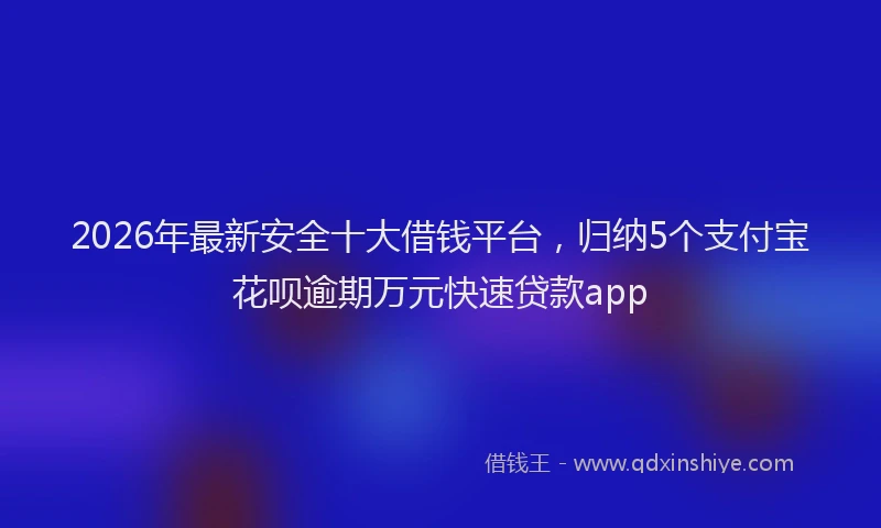 2026年最新安全十大借钱平台，归纳5个支付宝花呗逾期万元快速贷款app
