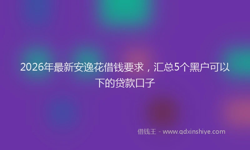 2026年最新安逸花借钱要求，汇总5个黑户可以下的贷款口子