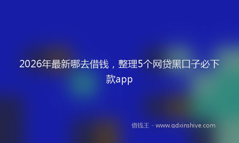 2026年最新哪去借钱,整理5个网贷黑口子必下款app