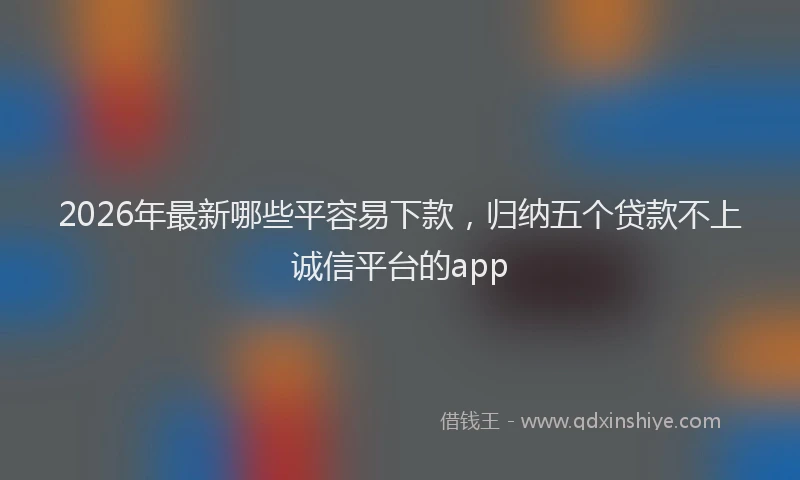 2026年最新哪些平容易下款，归纳五个贷款不上诚信平台的app