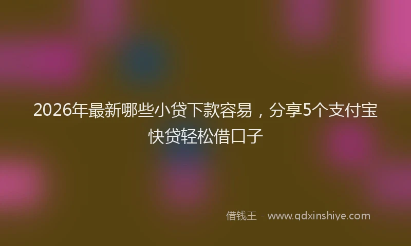 2026年最新哪些小贷下款容易，分享5个支付宝快贷轻松借口子
