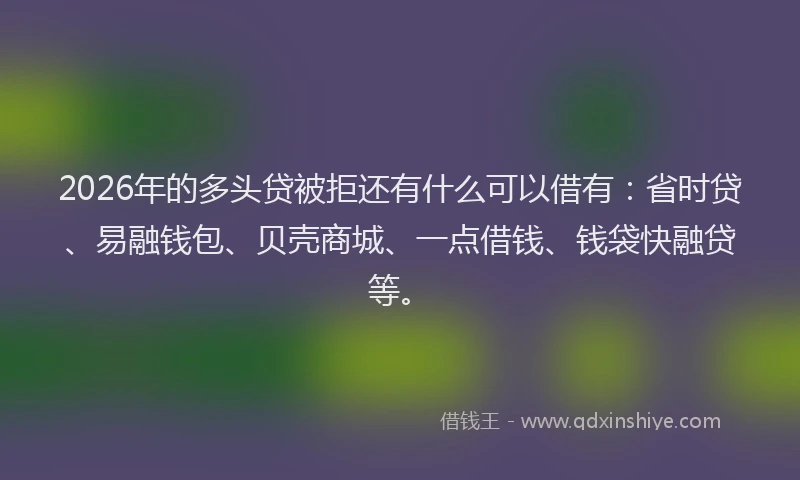 2026年的多头贷被拒还有什么可以借有：省时贷、易融钱包、贝壳商城、一点借钱、钱袋快融贷等。