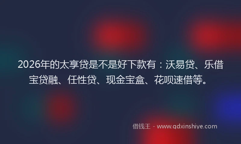 2026年的太享贷是不是好下款有：沃易贷、乐借宝贷融、任性贷、现金宝盒、花呗速借等。