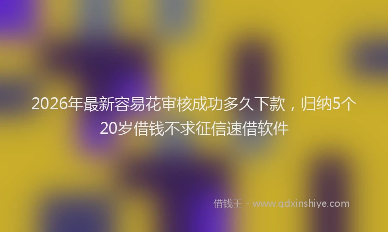 2026年最新容易花审核成功多久下款，归纳5个20岁借钱不求征信速借软件