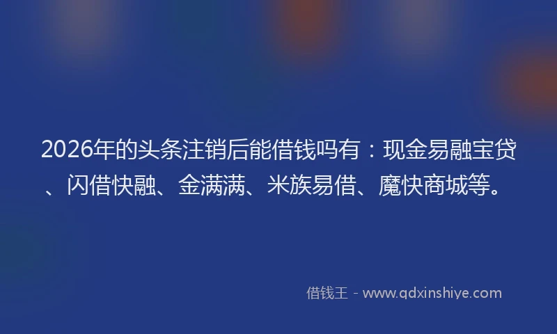 2026年的头条注销后能借钱吗有：现金易融宝贷、闪借快融、金满满、米族易借、魔快商城等。