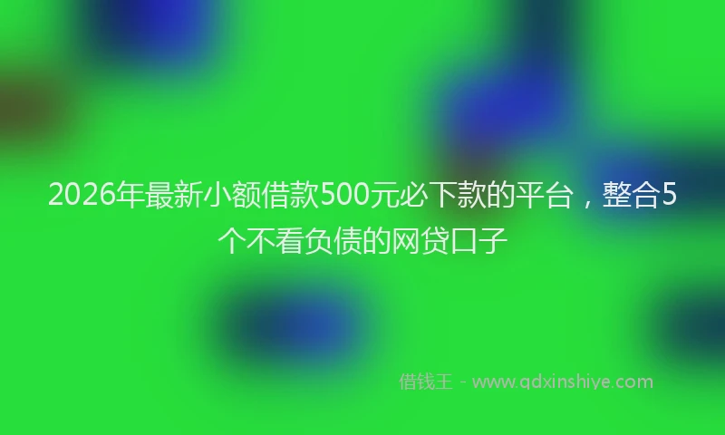 2026年最新小额借款500元必下款的平台，整合5个不看负债的网贷口子