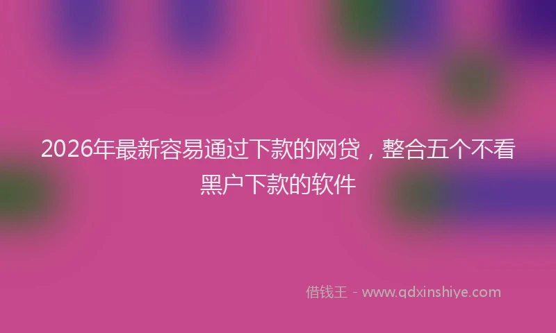 2026年最新容易通过下款的网贷，整合五个不看黑户下款的软件