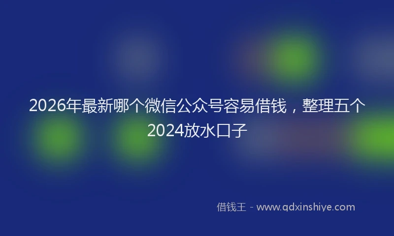 2026年最新哪个微信公众号容易借钱，整理五个2024放水口子