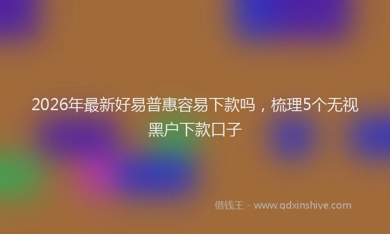 2026年最新好易普惠容易下款吗，梳理5个无视黑户下款口子