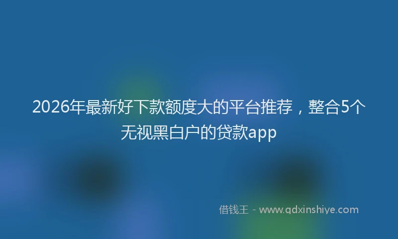 2026年最新好下款额度大的平台推荐，整合5个无视黑白户的贷款app
