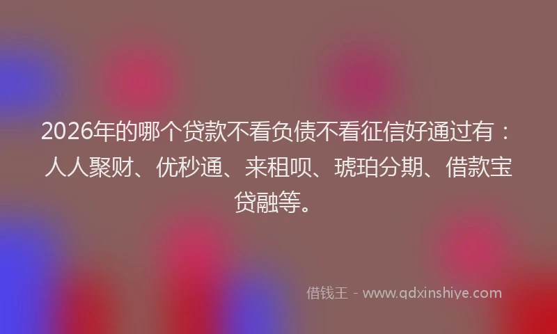 2026年的哪个贷款不看负债不看征信好通过有:人人聚财、优秒通、来租呗、琥珀分期、借款宝贷融等。
