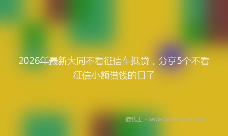 2026年最新大同不看征信车抵贷,分享5个不看征信小额借钱的口子