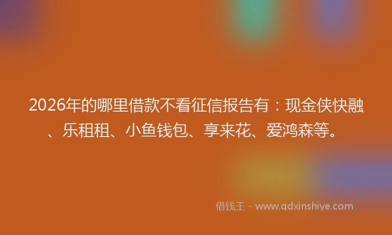 2026年的哪里借款不看征信报告有：现金侠快融、乐租租、小鱼钱包、享来花、爱鸿森等。