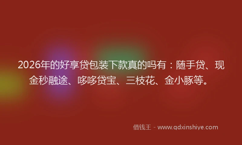 2026年的好享贷包装下款真的吗有：随手贷、现金秒融途、哆哆贷宝、三枝花、金小豚等。