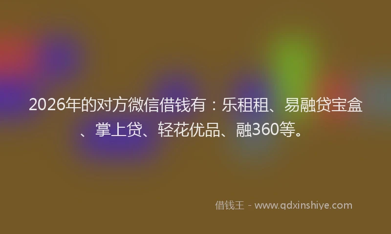 2026年的对方微信借钱有：乐租租、易融贷宝盒、掌上贷、轻花优品、融360等。