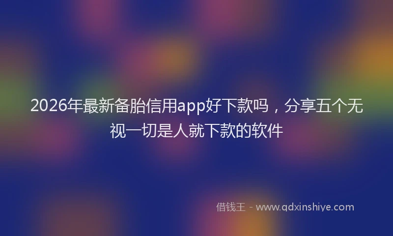 2026年最新备胎信用app好下款吗，分享五个无视一切是人就下款的软件
