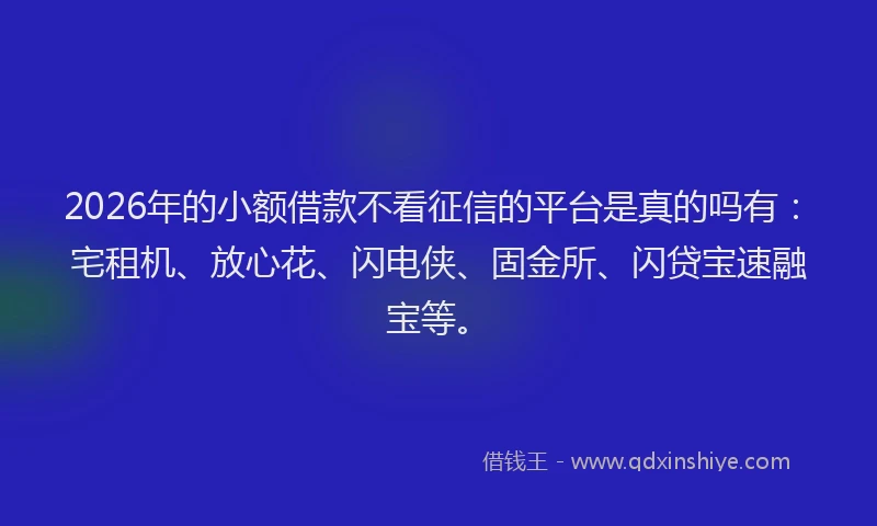 2026年的小额借款不看征信的平台是真的吗有：宅租机、放心花、闪电侠、固金所、闪贷宝速融宝等。