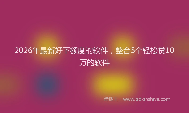 2026年最新好下额度的软件，整合5个轻松贷10万的软件
