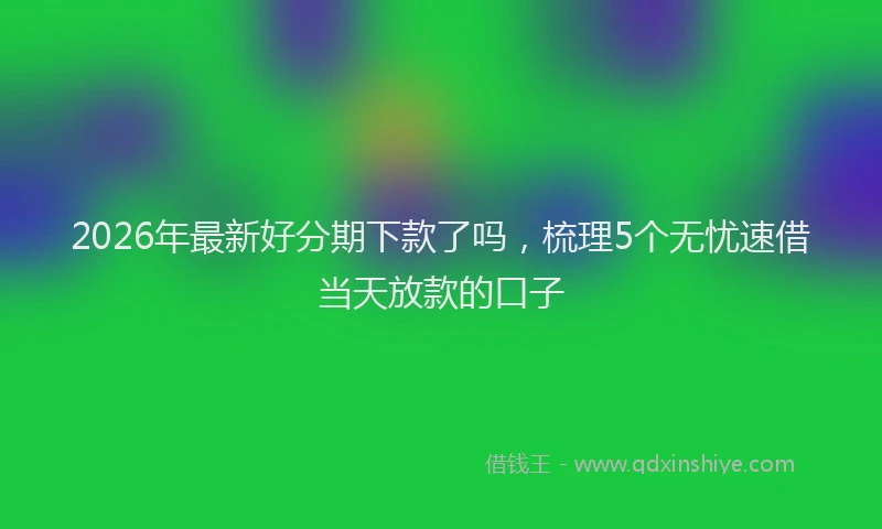 2026年最新好分期下款了吗，梳理5个无忧速借当天放款的口子