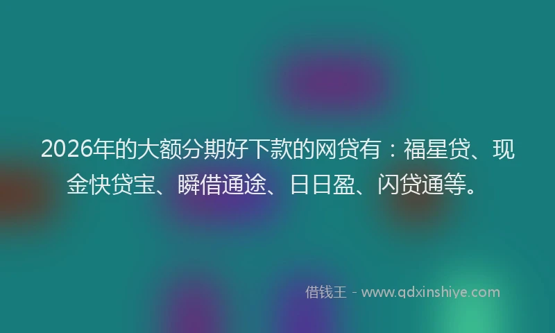 2026年的大额分期好下款的网贷有：福星贷、现金快贷宝、瞬借通途、日日盈、闪贷通等。