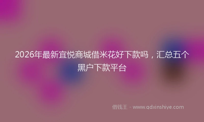 2026年最新宜悦商城借米花好下款吗，汇总五个黑户下款平台
