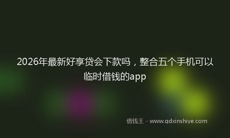 2026年最新好享贷会下款吗，整合五个手机可以临时借钱的app