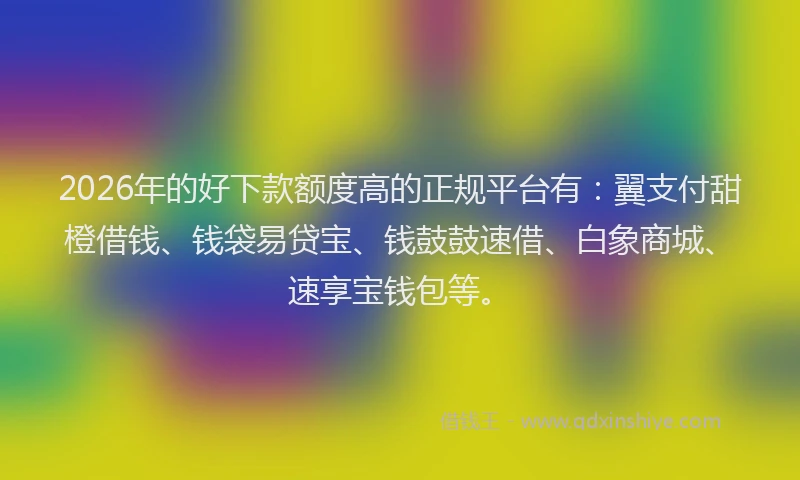2026年的好下款额度高的正规平台有：翼支付甜橙借钱、钱袋易贷宝、钱鼓鼓速借、白象商城、速享宝钱包等。