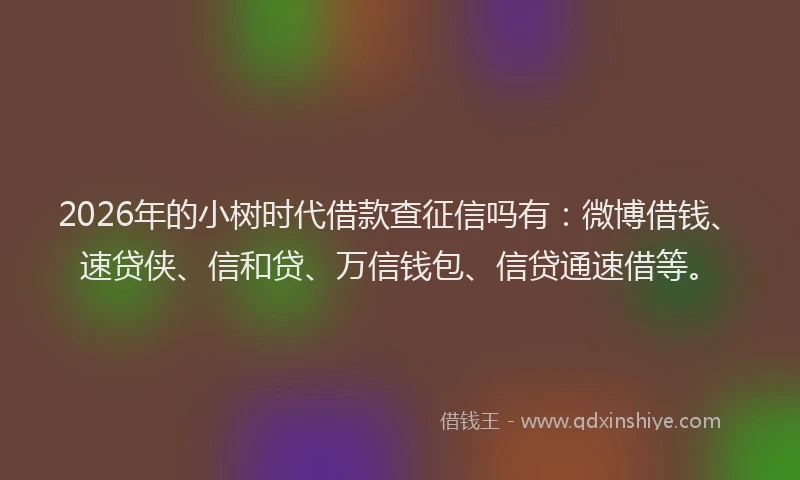 2026年的小树时代借款查征信吗有：微博借钱、速贷侠、信和贷、万信钱包、信贷通速借等。