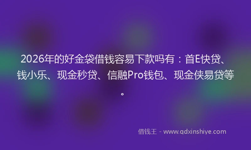 2026年的好金袋借钱容易下款吗有：首E快贷、钱小乐、现金秒贷、信融Pro钱包、现金侠易贷等。