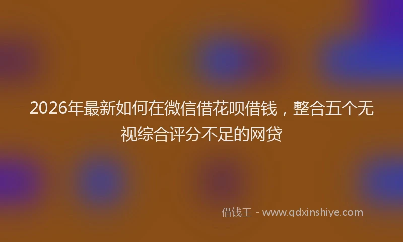 2026年最新如何在微信借花呗借钱，整合五个无视综合评分不足的网贷