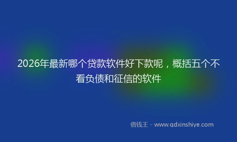 2026年最新哪个贷款软件好下款呢,概括五个不看负债和征信的软件