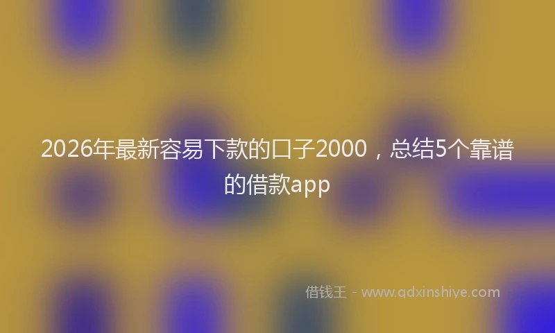 2026年最新容易下款的口子2000，总结5个靠谱的借款app