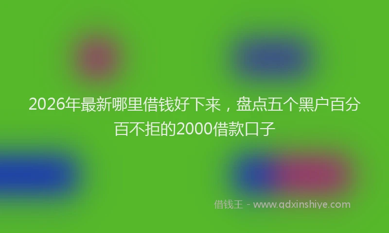 2026年最新哪里借钱好下来，盘点五个黑户百分百不拒的2000借款口子