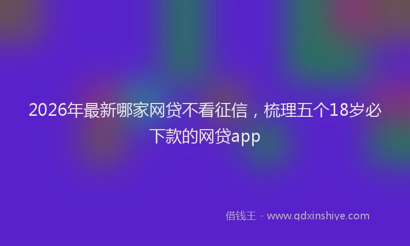 2026年最新哪家网贷不看征信，梳理五个18岁必下款的网贷app