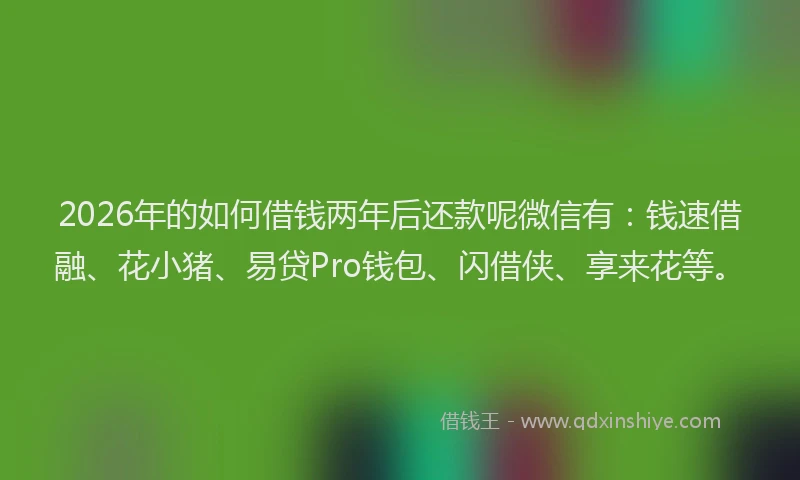 2026年的如何借钱两年后还款呢微信有：钱速借融、花小猪、易贷Pro钱包、闪借侠、享来花等。
