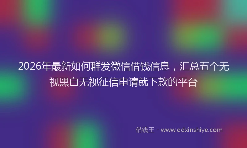 2026年最新如何群发微信借钱信息，汇总五个无视黑白无视征信申请就下款的平台