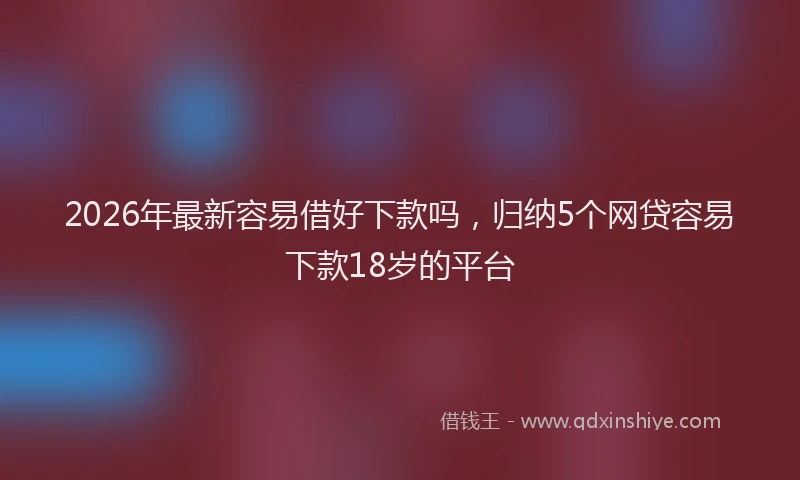2026年最新容易借好下款吗，归纳5个网贷容易下款18岁的平台
