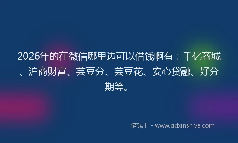 2026年的在微信哪里边可以借钱啊有：千亿商城、沪商财富、芸豆分、芸豆花、安心贷融、好分期等。