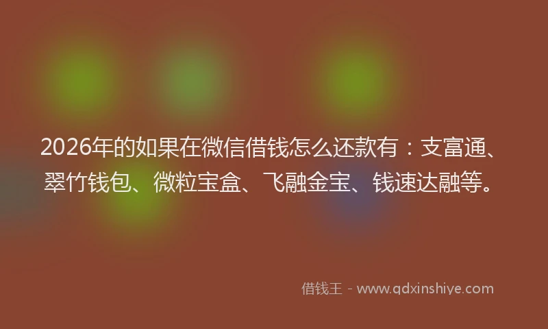 2026年的如果在微信借钱怎么还款有：支富通、翠竹钱包、微粒宝盒、飞融金宝、钱速达融等。