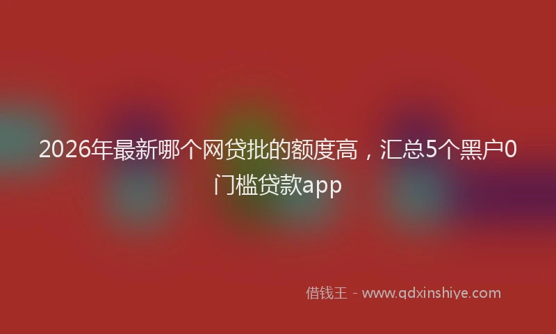 2026年最新哪个网贷批的额度高，汇总5个黑户0门槛贷款app