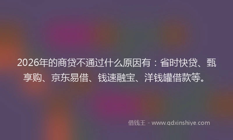 2026年的商贷不通过什么原因有:省时快贷、甄享购、京东易借、钱速融宝、洋钱罐借款等。